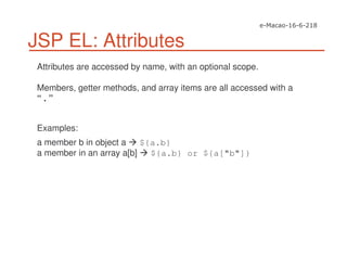 JSP EL: Attributes
Attributes are accessed by name, with an optional scope.
Members, getter methods, and array items are all accessed with a
“ . ”
Examples:
a member b in object a ${a.b}
a member in an array a[b] ${a.b} or ${a["b"]}
 