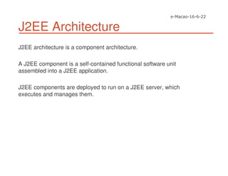 J2EE Architecture
J2EE architecture is a component architecture.
A J2EE component is a self-contained functional software unit
assembled into a J2EE application.
J2EE components are deployed to run on a J2EE server, which
executes and manages them.
 