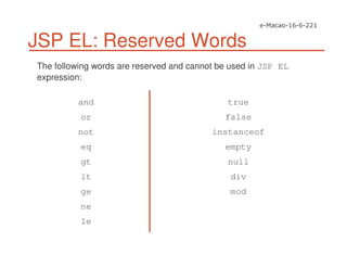 JSP EL: Reserved Words
The following words are reserved and cannot be used in JSP EL
expression:
and
or
not
eq
gt
lt
ge
ne
le
true
false
instanceof
empty
null
div
mod
 