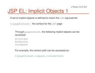 JSP EL: Implicit Objects 1
A set of implicit objects is defined to match the JSP equivalents:
1)pageContext: the context for the JSP page
Through pageContext, the following implicit objects can be
accessed:
a)context
b)session
c)request
For example, the context path can be accessed as:
${pageContext.request.contextPath}
 