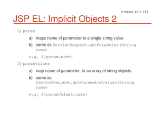 JSP EL: Implicit Objects 2
2)param
a) maps name of parameter to a single string value
b) same as ServletRequest.getParameter(String
name)
e.g. ${param.name}
3)paramValues
a) map name of parameter to an array of string objects
b) same as
ServletRequest.getParameterValues(String
name)
e.g. ${paramValues.name}
 