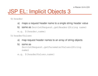 JSP EL: Implicit Objects 3
4)header
a) maps a request header name to a single string header value
b) same as ServletRequest.getHeader(String name)
e.g. ${header.name}
5)headerValues
a) map request header names to an array of string objects
b) same as
ServletRequest.getParameterValues(String
name)
e.g. ${headerValues.name}
 