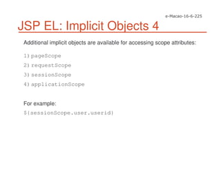 JSP EL: Implicit Objects 4
Additional implicit objects are available for accessing scope attributes:
1)pageScope
2)requestScope
3)sessionScope
4)applicationScope
For example:
${sessionScope.user.userid}
 