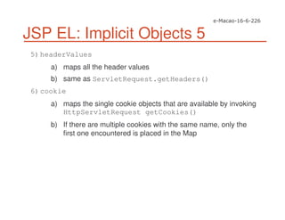 JSP EL: Implicit Objects 5
5)headerValues
a) maps all the header values
b) same as ServletRequest.getHeaders()
6)cookie
a) maps the single cookie objects that are available by invoking
HttpServletRequest getCookies()
b) If there are multiple cookies with the same name, only the
first one encountered is placed in the Map
 