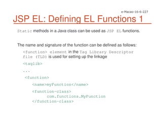 JSP EL: Defining EL Functions 1
Static methods in a Java class can be used as JSP EL functions.
The name and signature of the function can be defined as follows:
<function> element in the Tag Library Descriptor
file (TLD) is used for setting up the linkage
<taglib>
...
<function>
<name>myFunction</name>
<function-class>
com.functions.MyFunction
</function-class>
 