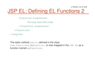 JSP EL: Defining EL Functions 2
<function-signature>
String bar(String)
</function-signature>
</function>
</taglib>
The static method, bar(), defined in the class
com.functions.MyFunction is now mapped in the JSP EL as a
function named myFunction.
 