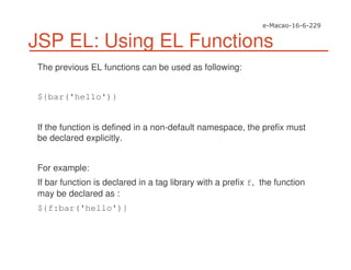 JSP EL: Using EL Functions
The previous EL functions can be used as following:
${bar('hello')}
If the function is defined in a non-default namespace, the prefix must
be declared explicitly.
For example:
If bar function is declared in a tag library with a prefix f, the function
may be declared as :
${f:bar('hello')}
 