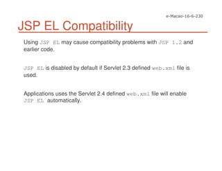 JSP EL Compatibility
Using JSP EL may cause compatibility problems with JSP 1.2 and
earlier code.
JSP EL is disabled by default if Servlet 2.3 defined web.xml file is
used.
Applications uses the Servlet 2.4 defined web.xml file will enable
JSP EL automatically.
 