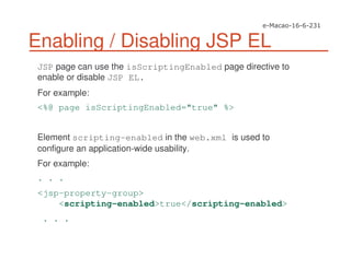 Enabling / Disabling JSP EL
JSP page can use the isScriptingEnabled page directive to
enable or disable JSP EL.
For example:
<%@ page isScriptingEnabled="true" %>
Element scripting-enabled in the web.xml is used to
configure an application-wide usability.
For example:
. . .
<jsp-property-group>
<scripting-enabled>true</scripting-enabled>
. . .
 