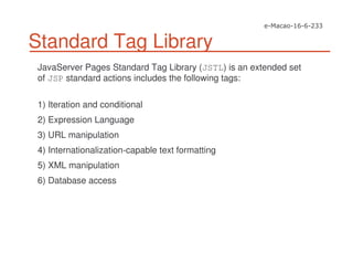 Standard Tag Library
JavaServer Pages Standard Tag Library (JSTL) is an extended set
of JSP standard actions includes the following tags:
1) Iteration and conditional
2) Expression Language
3) URL manipulation
4) Internationalization-capable text formatting
5) XML manipulation
6) Database access
 