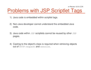 Problems with JSP Scriptlet Tags
1) Java code is embedded within scriptlet tags.
2) Non-Java developer cannot understand the embedded Java
code.
3) Java code within JSP scriptlets cannot be reused by other JSP
pages.
4) Casting to the object's class is required when retrieving objects
out of HTTP request and session.
 