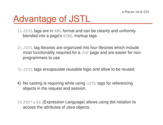 Advantage of JSTL
1)JSTL tags are in XML format and can be cleanly and uniformly
blended into a page's HTML markup tags.
2)JSTL tag libraries are organized into four libraries which include
most functionality required for a JSP page and are easier for non-
programmers to use
3)JSTL tags encapsulate reusable logic and allow to be reused.
4) No casting is requiring while using JSTL tags for referencing
objects in the request and session.
5)JSP's EL (Expression Language) allows using dot notation to
access the attributes of Java objects.
 