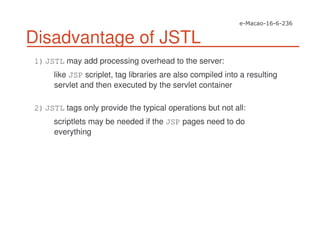 Disadvantage of JSTL
1)JSTL may add processing overhead to the server:
like JSP scriplet, tag libraries are also compiled into a resulting
servlet and then executed by the servlet container
2)JSTL tags only provide the typical operations but not all:
scriptlets may be needed if the JSP pages need to do
everything
 
