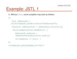 Example: JSTL 1
1) Without JSTL, some scriptlets may look as follows:
<%
List addresses =
(List)request.getAttribute("addresses");
Iterator addressIter = addresses.iterator();
while(addressIter.hasNext()) {
AddressVO address =
(AddressVO)addressIter.next();
if((address != null) {
%>
<%=address.getLastName()%><br/>
 