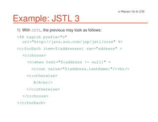 Example: JSTL 3
1) With JSTL, the previous may look as follows:
<%@ taglib prefix="c"
uri="http://java.sun.com/jsp/jstl/core" %>
<c:forEach item=${addresses} var="address" >
<c:choose>
<c:when test="${address != null}" >
<c:out value="${address.lastName}"/><br/>
<c:otherwise>
N/A<br/>
</c:otherwise>
</c:choose>
</c:forEach>
 