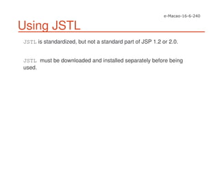 Using JSTL
JSTL is standardized, but not a standard part of JSP 1.2 or 2.0.
JSTL must be downloaded and installed separately before being
used.
 