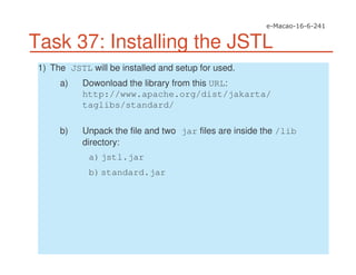 Task 37: Installing the JSTL
1) The JSTL will be installed and setup for used.
a) Dowonload the library from this URL:
http://www.apache.org/dist/jakarta/
taglibs/standard/
b) Unpack the file and two jar files are inside the /lib
directory:
a)jstl.jar
b)standard.jar
 