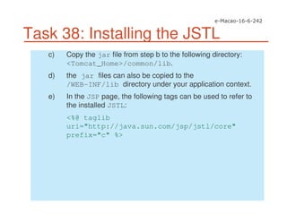 Task 38: Installing the JSTL
c) Copy the jar file from step b to the following directory:
<Tomcat_Home>/common/lib.
d) the jar files can also be copied to the
/WEB-INF/lib directory under your application context.
e) In the JSP page, the following tags can be used to refer to
the installed JSTL:
<%@ taglib
uri="http://java.sun.com/jsp/jstl/core"
prefix="c" %>
 