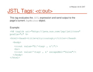 JSTL Tags: <c:out>
This tag evaluates the JSTL expression and send output to the
page’s current JspWriter object.
Example:
<%@ taglib uri="http://java.sun.com/jsp/jstl/core"
prefix="c" %>
<html><head><title>&lt;c:out&gt;</title></head>
<body>
<c:out value="${'<tag> , &'}"/>
<br>
<c:out value='<tag> , &' escapeXml="false"/>
</body>
</html>
 