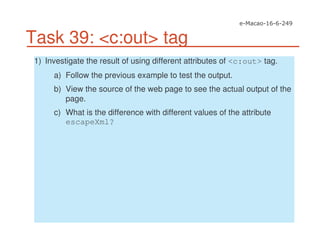 Task 39: <c:out> tag
1) Investigate the result of using different attributes of <c:out> tag.
a) Follow the previous example to test the output.
b) View the source of the web page to see the actual output of the
page.
c) What is the difference with different values of the attribute
escapeXml?
 