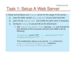 Task 1: Setup A Web Server
1) Setup and configure your Tomcat server for the usage in this course:
a) copy the folder named web_componet to your local hard disk
b) open the file Tomcat.bat and modify the path name if necessary
c) Configure Tomcat to use port 80 as the default port:
1. edit <Catalina_Home>/conf/server.xml and change the
port attribute of the Connector element from 8080 to 80 as
following:
<Connector port="80" ... maxThreads="150"
minSpareThreads="25" ...
This modification allows us to use the URL of the form
http://localhost/myServlet instead of
http://localhost:8080/myServlet
 