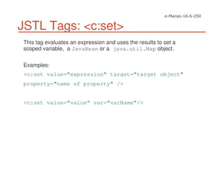 JSTL Tags: <c:set>
This tag evaluates an expression and uses the results to set a
scoped variable, a JavaBean or a java.util.Map object.
Examples:
<c:set value="expression" target="target object"
property="name of property" />
<c:set value="value" var="varName"/>
 