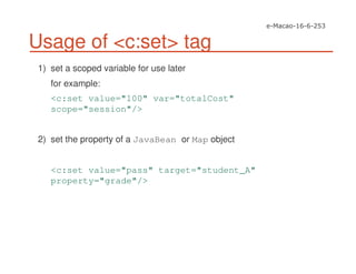Usage of <c:set> tag
1) set a scoped variable for use later
for example:
<c:set value="100" var="totalCost"
scope="session"/>
2) set the property of a JavaBean or Map object
<c:set value="pass" target="student_A"
property="grade"/>
 