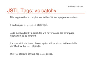 JSTL Tags: <c:catch>
This tag provides a complement to the JSP error page mechanism.
It works as a try-catch statement.
Code surrounded by a catch tag will never cause the error page
mechanism to be invoked.
If a var attribute is set, the exception will be stored in the variable
identified by the var attribute.
The var attribute always has page scope.
 