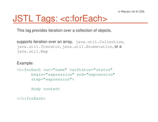 JSTL Tags: <c:forEach>
This tag provides iteration over a collection of objects.
supports iteration over an array, java.util.Collection,
java.util.Iterator, java.util.Enumeration, or a
java.util.Map
Example:
<c:forEach var="name" varStatus="status"
begin="expression" end="expression"
step="expression">
body content
</c:forEach>
 
