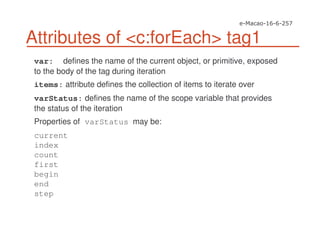 Attributes of <c:forEach> tag1
var: defines the name of the current object, or primitive, exposed
to the body of the tag during iteration
items: attribute defines the collection of items to iterate over
varStatus: defines the name of the scope variable that provides
the status of the iteration
Properties of varStatus may be:
current
index
count
first
begin
end
step
 