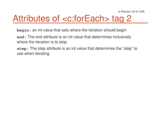 Attributes of <c:forEach> tag 2
begin: an int value that sets where the iteration should begin
end: The end attribute is an int value that determines inclusively
where the iteration is to stop
step: The step attribute is an int value that determines the “step” to
use when iterating
 