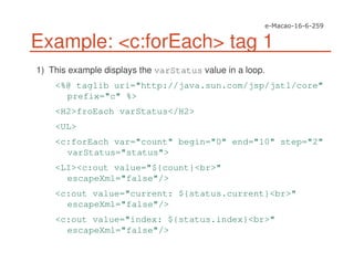 Example: <c:forEach> tag 1
1) This example displays the varStatus value in a loop.
<%@ taglib uri="http://java.sun.com/jsp/jstl/core"
prefix="c" %>
<H2>froEach varStatus</H2>
<UL>
<c:forEach var="count" begin="0" end="10" step="2"
varStatus="status">
<LI><c:out value="${count}<br>"
escapeXml="false"/>
<c:out value="current: ${status.current}<br>"
escapeXml="false"/>
<c:out value="index: ${status.index}<br>"
escapeXml="false"/>
 