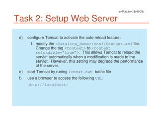 Task 2: Setup Web Server
d) configure Tomcat to activate the auto-reload feature:
1. modify the <Catalina_Home>/conf/Context.xml file.
Change the tag <Context> to <Context
reloadable=“true”>. This allows Tomcat to reload the
servlet automatically when a modification is made to the
servlet. However, this setting may degrade the performance
of the server.
e) start Tomcat by runing Tomcat.bat bathc file
f) use a browser to access the following URL:
http://localhost/
 