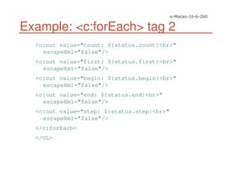 Example: <c:forEach> tag 2
<c:out value="count: ${status.count}<br>"
escapeXml="false"/>
<c:out value="first: ${status.first}<br>"
escapeXml="false"/>
<c:out value="begin: ${status.begin}<br>"
escapeXml="false"/>
<c:out value="end: ${status.end}<br>"
escapeXml="false"/>
<c:out value="step: ${status.step}<br>"
escapeXml="false"/>
</c:forEach>
</UL>
 