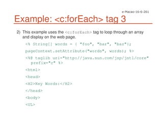 Example: <c:forEach> tag 3
2) This example uses the <c:forEach> tag to loop through an array
and display on the web page.
<% String[] words = { "foo", "bar", "baz"};
pageContext.setAttribute("words", words); %>
<%@ taglib uri="http://java.sun.com/jsp/jstl/core"
prefix="c" %>
<html>
<head>
<H2>Key Words:</H2>
</head>
<body>
<UL>
 