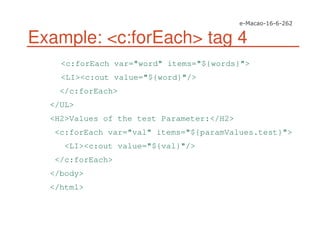 Example: <c:forEach> tag 4
<c:forEach var="word" items="${words}">
<LI><c:out value="${word}"/>
</c:forEach>
</UL>
<H2>Values of the test Parameter:</H2>
<c:forEach var="val" items="${paramValues.test}">
<LI><c:out value="${val}"/>
</c:forEach>
</body>
</html>
 