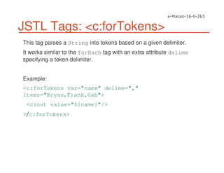 JSTL Tags: <c:forTokens>
This tag parses a String into tokens based on a given delimiter.
It works similar to the forEach tag with an extra attribute delime
specifying a token delimiter.
Example:
<c:forTokens var="name" delime=","
items="Bryan,Frank,Gab">
<c:out value="${name}"/>
< c:forTokens>
 