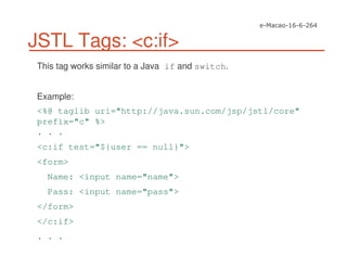 JSTL Tags: <c:if>
This tag works similar to a Java if and switch.
Example:
<%@ taglib uri="http://java.sun.com/jsp/jstl/core"
prefix="c" %>
. . .
<c:if test="${user == null}">
<form>
Name: <input name="name">
Pass: <input name="pass">
</form>
</c:if>
. . .
 