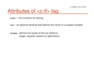 Attributes of <c:if> tag
test: the condition for testing
var: an optional attribute that defines the name of a scoped variable
scope: defines the scope of the var attribute.
(page, request, session or application)
 