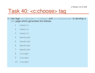 Task 40: <c:choose> tag
1) Use tags <c:choose>,<c:when> and <c:otherwise> to develop a
JSP page which generates the follows:
1 (small)
2 (small)
3 (small)
4 (medium)
5 (medium)
6 (medium)
7 (medium)
8 (large)
9 (large)
10 (large)
 