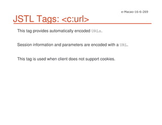 JSTL Tags: <c:url>
This tag provides automatically encoded URLs.
Session information and parameters are encoded with a URL.
This tag is used when client does not support cookies.
 