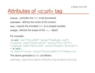 Attributes of <c:url> tag
value: provides the URL to be processed
context: defines the name of the context
var: exports the encoded URL to a scoped variable
scope: defines the scope of the var object
For example:
<c:url var="thisURL" value="newPage.jsp">
<c:param name="aVariable" value="${v.id}"/>
<c:param name="aString" value="Simple String"/>
</c:url>
<a href="<c:out value="${thisURL}"/>">Next</a>
The above generates a URL as follows:
newPage.jsp?aVariable=24&aString=Simple+String
 