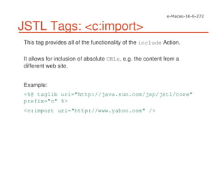 JSTL Tags: <c:import>
This tag provides all of the functionality of the include Action.
It allows for inclusion of absolute URLs, e.g. the content from a
different web site.
Example:
<%@ taglib uri="http://java.sun.com/jsp/jstl/core"
prefix="c" %>
<c:import url="http://www.yahoo.com" />
 