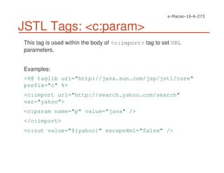 JSTL Tags: <c:param>
This tag is used within the body of <c:import> tag to set URL
parameters.
Examples:
<%@ taglib uri="http://java.sun.com/jsp/jstl/core"
prefix="c" %>
<c:import url="http://search.yahoo.com/search"
var="yahoo">
<c:param name="p" value="java" />
</c:import>
<c:out value="${yahoo}" escapeXml="false" />
 