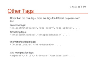 Other Tags
Other than the core tags, there are tags for different purposes such
as :
database tags:
<sql:setDataSource>,<sql:query>,<sql:update>. . .
formatting tags:
<fmt:formatNumber>,<fmt:parseNumber> . . .
internationalization tags:
<fmt:setLocale>,<fmt:setBundle>. . .
XML manipulation tags:
<x:parse>,<x:if>,<x:choose>,<x:transform>. . .
 