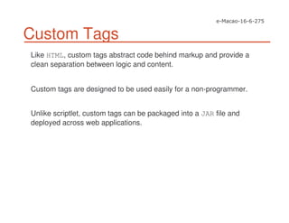 Custom Tags
Like HTML, custom tags abstract code behind markup and provide a
clean separation between logic and content.
Custom tags are designed to be used easily for a non-programmer.
Unlike scriptlet, custom tags can be packaged into a JAR file and
deployed across web applications.
 