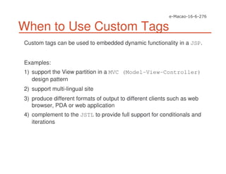 When to Use Custom Tags
Custom tags can be used to embedded dynamic functionality in a JSP.
Examples:
1) support the View partition in a MVC (Model-View-Controller)
design pattern
2) support multi-lingual site
3) produce different formats of output to different clients such as web
browser, PDA or web application
4) complement to the JSTL to provide full support for conditionals and
iterations
 