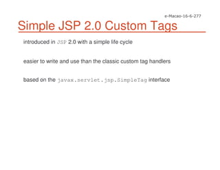 Simple JSP 2.0 Custom Tags
introduced in JSP 2.0 with a simple life cycle
easier to write and use than the classic custom tag handlers
based on the javax.servlet.jsp.SimpleTag interface
 