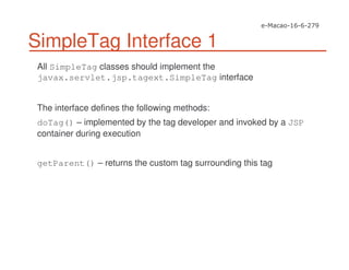 SimpleTag Interface 1
All SimpleTag classes should implement the
javax.servlet.jsp.tagext.SimpleTag interface
The interface defines the following methods:
doTag() – implemented by the tag developer and invoked by a JSP
container during execution
getParent() – returns the custom tag surrounding this tag
 
