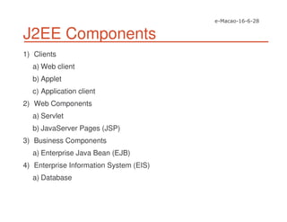 J2EE Components
1) Clients
a) Web client
b) Applet
c) Application client
2) Web Components
a) Servlet
b) JavaServer Pages (JSP)
3) Business Components
a) Enterprise Java Bean (EJB)
4) Enterprise Information System (EIS)
a) Database
 